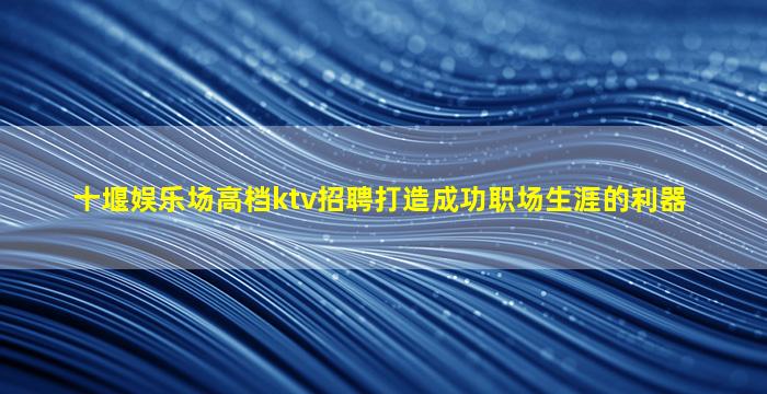 十堰娱乐场高档ktv招聘打造成功职场生涯的利器